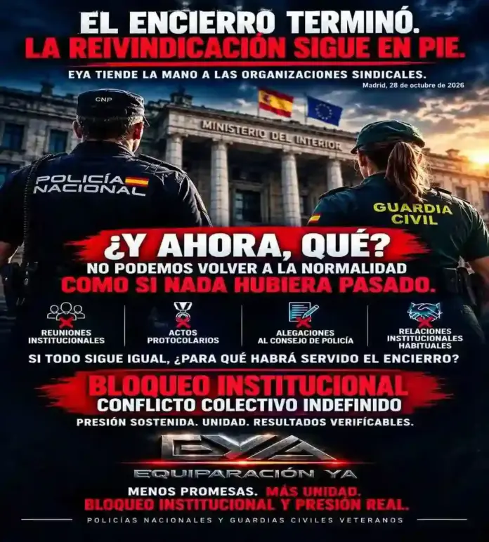EYA exige paralizar el Consejo de la Policía tras el fracaso del encierro en Interior FOTOGRAFÍA. MADRID, 28 DE OCTUBRE DE 2026. Cartel informativo y reivindicativo difundido por el sindicato Equiparación Ya (EYA) tras la finalización del encierro en la Secretaría de Estado de Seguridad del Ministerio del Interior. En la imagen gráfica se observa de espaldas a un agente de la Policía Nacional (CNP) y a una agente de la Guardia Civil contemplando el edificio institucional del Ministerio del Interior, sobre el que flamean la bandera de España y la bandera de la Unión Europea. La composición incorpora destacados titulares y lemas de presión como «el encierro terminó. la reivindicación sigue en pie», «EYA tiende la mano a las organizaciones sindicales» y la pregunta clave «¿Y ahora, qué? No podemos volver a la normalidad como si nada hubiera pasado». Asimismo, en el bloque central figuran cuatro iconos tachados que simbolizan las acciones que la central sindical propone paralizar: «Reuniones institucionales», «Actos protocolarios», «Alegaciones al consejo de policía» y «Relaciones institucionales habituales», bajo el interrogante «Si todo sigue igual, ¿para qué habrá servido el encierro?». El cartel concluye reafirmando la estrategia del sindicato liderado por Natán Espinosa Pérez mediante las proclamas «Bloqueo institucional», «Conflicto colectivo indefinido», «Presión sostenida. unidad. resultados verificables» y el lema definitivo «Menos promesas. Más unidad. Bloqueo institucional y Presión real» dirigido a los «Policías nacionales y guardias civiles veteranos». EYA